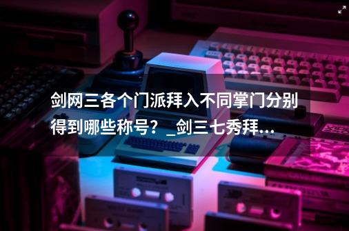 剑网三各个门派拜入不同掌门分别得到哪些称号？_剑三七秀拜入哪位门下-第1张-游戏相关-七六启网