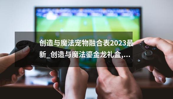 创造与魔法宠物融合表2023最新_创造与魔法鎏金龙礼盒,至少开多少个-第1张-游戏相关-七六启网