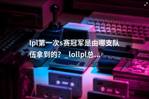 lpl第一次s赛冠军是由哪支队伍拿到的？_lollpl总决赛-第1张-游戏相关-七六启网