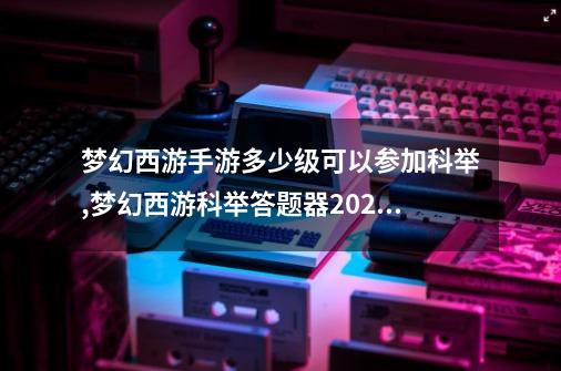 梦幻西游手游多少级可以参加科举,梦幻西游科举答题器2020-第1张-游戏相关-七六启网