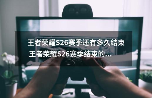 王者荣耀S26赛季还有多久结束 王者荣耀S26赛季结束的时间,王者赛季什么时候开始s22-第1张-游戏相关-七六启网