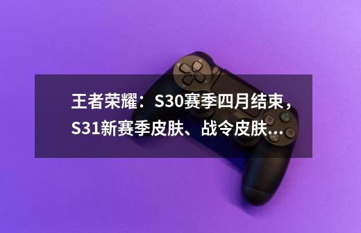 王者荣耀：S30赛季四月结束，S31新赛季皮肤、战令皮肤爆料-第1张-游戏相关-七六启网