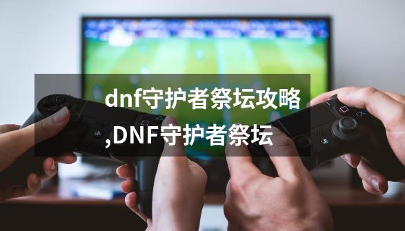 dnf守护者祭坛攻略,DNF守护者祭坛-第1张-游戏相关-七六启网