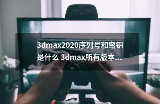 3dmax2020序列号和密钥是什么 3dmax所有版本序列号和密钥大全-第1张-游戏相关-七六启网