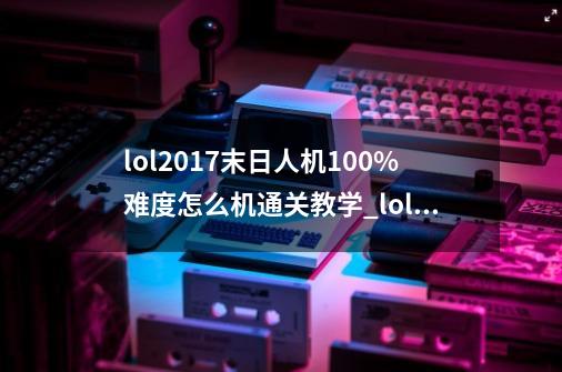 lol2017末日人机100%难度怎么机通关教学_lol单机版末日人机-第1张-游戏相关-七六启网