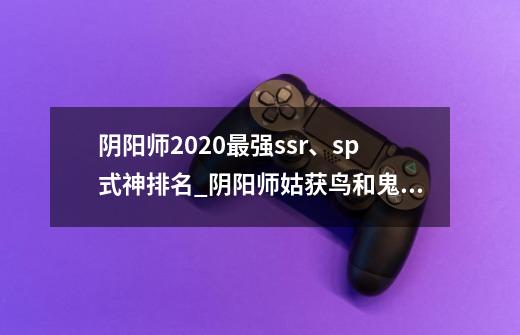 阴阳师2020最强ssr、sp式神排名_阴阳师姑获鸟和鬼使黑长期谁厉害-第1张-游戏相关-七六启网