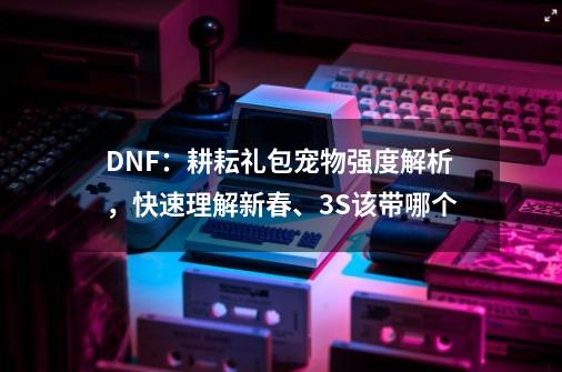 DNF：耕耘礼包宠物强度解析，快速理解新春、3S该带哪个-第1张-游戏相关-七六启网