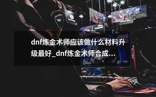 dnf炼金术师应该做什么材料升级最好_dnf炼金术师合成材料-第1张-游戏相关-七六启网