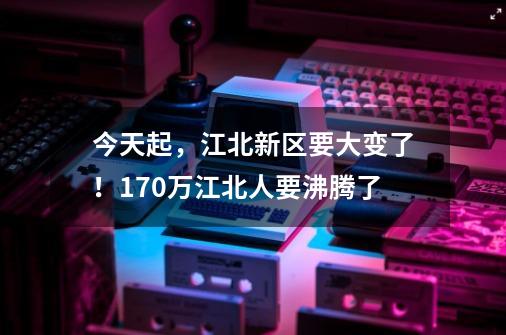 今天起，江北新区要大变了！170万江北人要沸腾了-第1张-游戏相关-七六启网