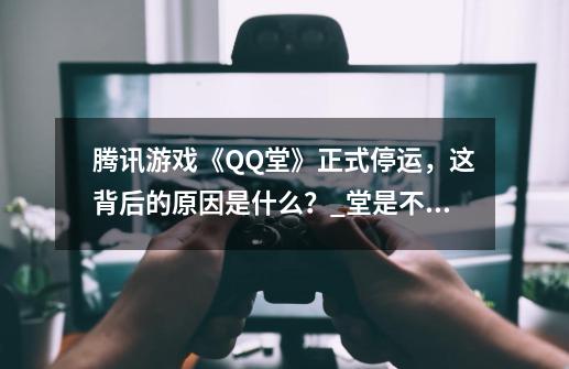 腾讯游戏《QQ堂》正式停运，这背后的原因是什么？_堂是不是停服了-第1张-游戏相关-七六启网