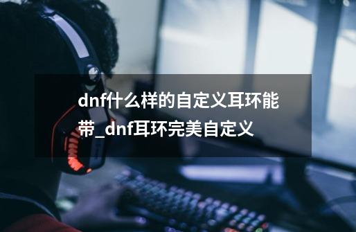 dnf什么样的自定义耳环能带_dnf耳环完美自定义-第1张-游戏相关-七六启网