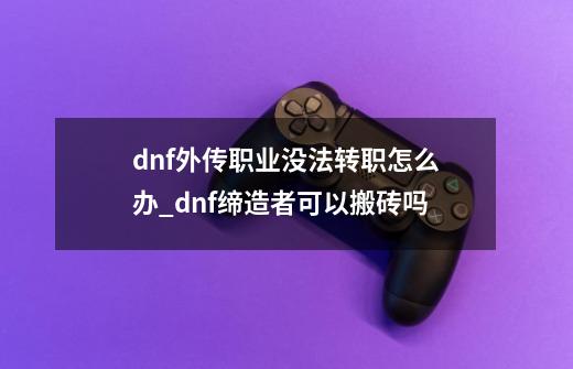 dnf外传职业没法转职怎么办_dnf缔造者可以搬砖吗-第1张-游戏相关-七六启网