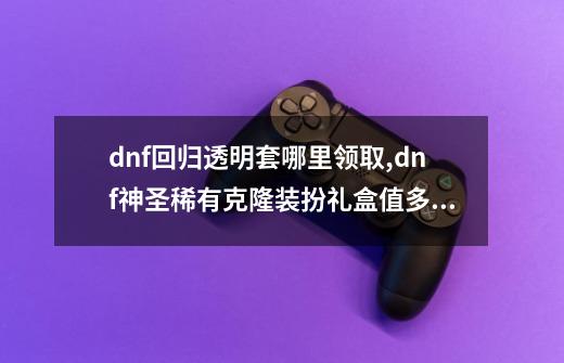 dnf回归透明套哪里领取,dnf神圣稀有克隆装扮礼盒值多少钱-第1张-游戏相关-七六启网