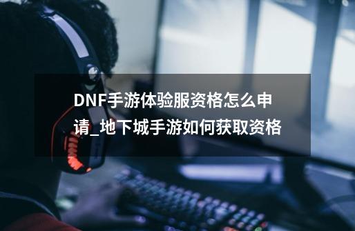 DNF手游体验服资格怎么申请_地下城手游如何获取资格-第1张-游戏相关-七六启网