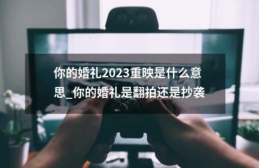 你的婚礼2023重映是什么意思_你的婚礼是翻拍还是抄袭-第1张-游戏相关-七六启网