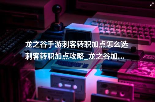 龙之谷手游刺客转职加点怎么选 刺客转职加点攻略_龙之谷加点手法大征集-第1张-游戏相关-七六启网