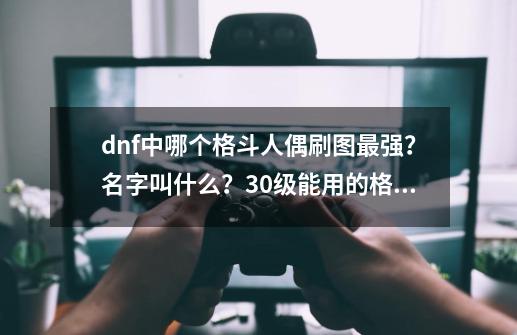 dnf中哪个格斗人偶刷图最强？名字叫什么？30级能用的格斗人偶叫什么？,dnf100版本哪个人偶刷图最厉害-第1张-游戏相关-七六启网