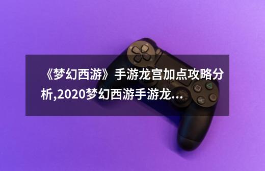 《梦幻西游》手游龙宫加点攻略分析,2020梦幻西游手游龙宫加点-第1张-游戏相关-七六启网