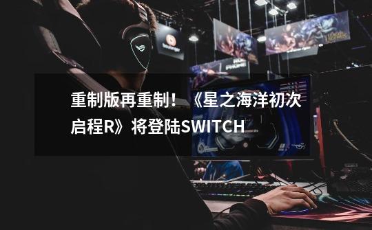 重制版再重制！《星之海洋初次启程R》将登陆SWITCH-第1张-游戏相关-七六启网