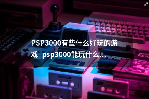 PSP3000有些什么好玩的游戏?_psp3000能玩什么大作-第1张-游戏相关-七六启网