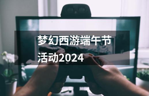 梦幻西游端午节活动2024-第1张-游戏相关-七六启网