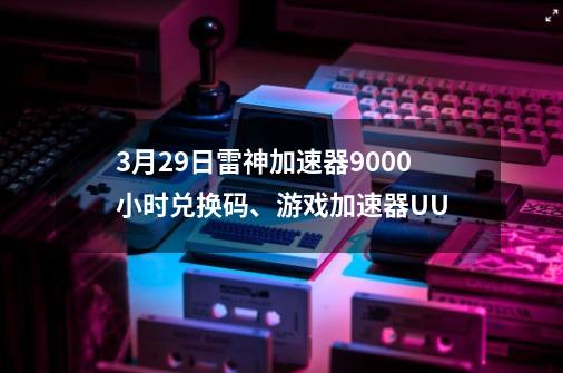 3月29日雷神加速器9000小时兑换码、游戏加速器UU...-第1张-游戏相关-七六启网