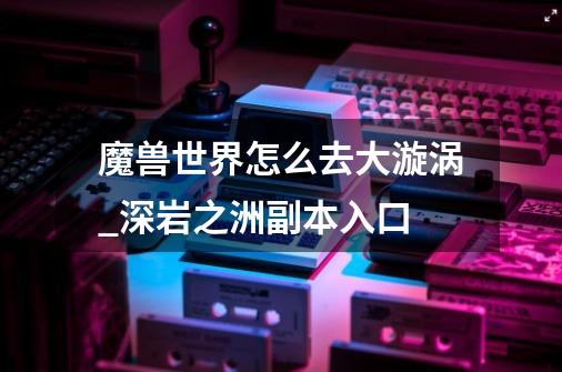 魔兽世界怎么去大漩涡_深岩之洲副本入口-第1张-游戏相关-七六启网