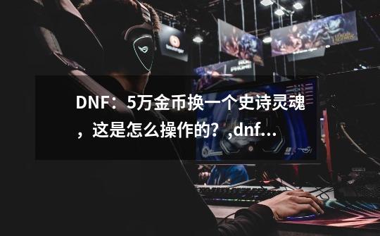 DNF：5万金币换一个史诗灵魂，这是怎么操作的？,dnf星空深渊灵石多少钱-第1张-游戏相关-七六启网