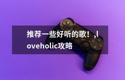 推荐一些好听的歌！,loveholic攻略-第1张-游戏相关-七六启网