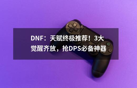 DNF：天赋终极推荐！3大觉醒齐放，抢DPS必备神器-第1张-游戏相关-七六启网