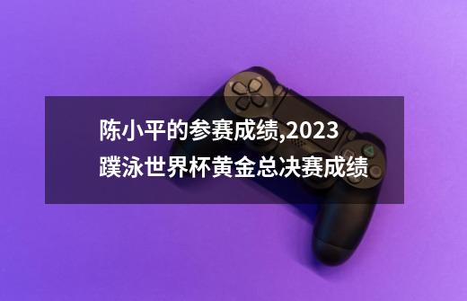 陈小平的参赛成绩,2023蹼泳世界杯黄金总决赛成绩-第1张-游戏相关-七六启网