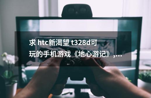 求 htc新渴望 t328d可玩的手机游戏《地心游记》,手机游戏 地心游记-第1张-游戏相关-七六启网