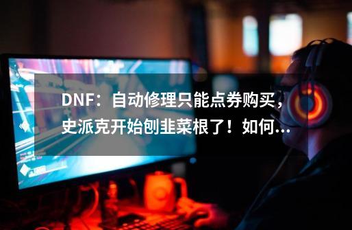 DNF：自动修理只能点券购买，史派克开始刨韭菜根了！如何评价？,dnf魔王契约自动修理有次数限制吗-第1张-游戏相关-七六启网