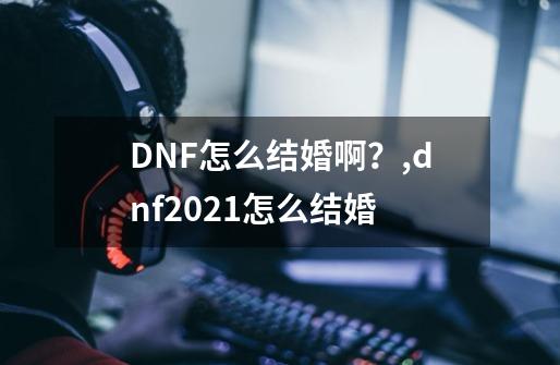 DNF怎么结婚啊？,dnf2021怎么结婚-第1张-游戏相关-七六启网