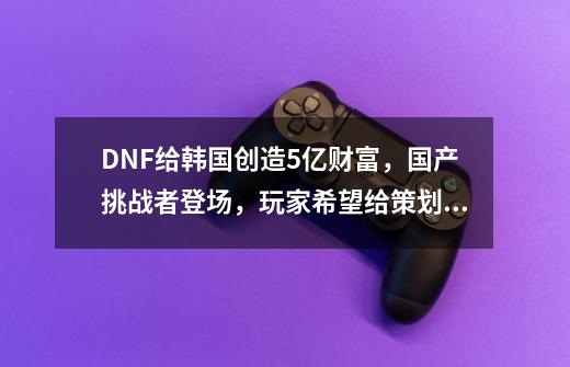 DNF给韩国创造5亿财富，国产挑战者登场，玩家希望给策划压力-第1张-游戏相关-七六启网