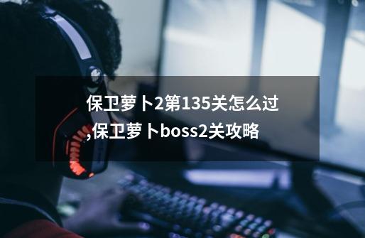 保卫萝卜2第135关怎么过,保卫萝卜boss2关攻略-第1张-游戏相关-七六启网