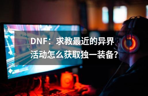 DNF：求教最近的异界活动怎么获取独一装备？-第1张-游戏相关-七六启网