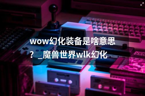 wow幻化装备是啥意思？_魔兽世界wlk幻化-第1张-游戏相关-七六启网