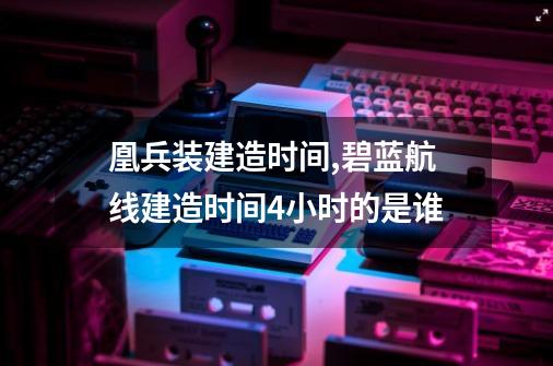 凰兵装建造时间,碧蓝航线建造时间4小时的是谁-第1张-游戏相关-七六启网