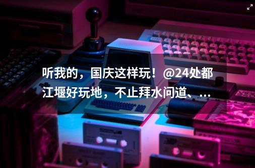 听我的，国庆这样玩！@24处都江堰好玩地，不止拜水问道、诗乡金秋，水灵妹带你解锁更多新耍法~-第1张-游戏相关-七六启网