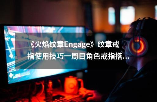 《火焰纹章Engage》纹章戒指使用技巧一周目角色戒指搭配思路,火焰纹章结合攻略-第1张-游戏相关-七六启网