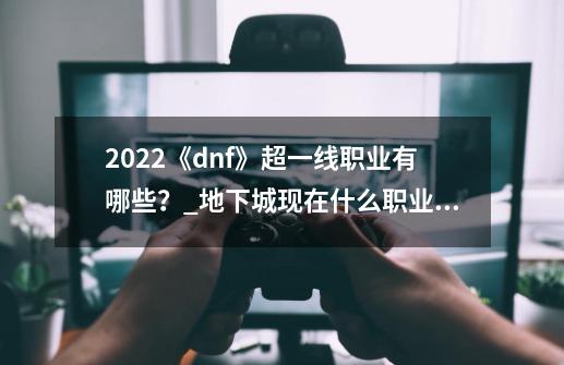 2022《dnf》超一线职业有哪些？_地下城现在什么职业值得玩-第1张-游戏相关-七六启网