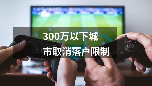 300万以下城市取消落户限制-第1张-游戏相关-七六启网