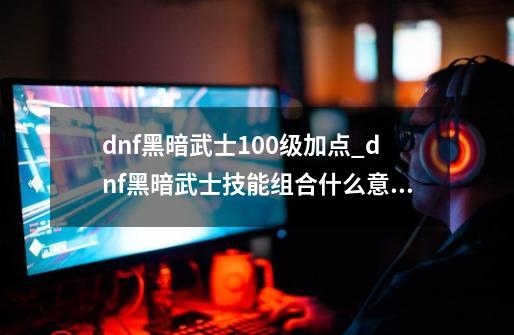 dnf黑暗武士100级加点_dnf黑暗武士技能组合什么意思-第1张-游戏相关-七六启网