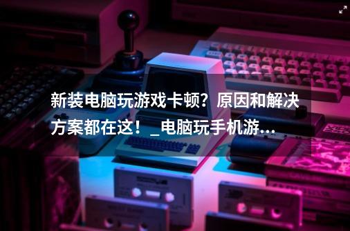 新装电脑玩游戏卡顿？原因和解决方案都在这！_电脑玩手机游戏卡吗-第1张-游戏相关-七六启网