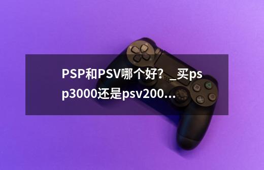 PSP和PSV哪个好？_买psp3000还是psv2000-第1张-游戏相关-七六启网