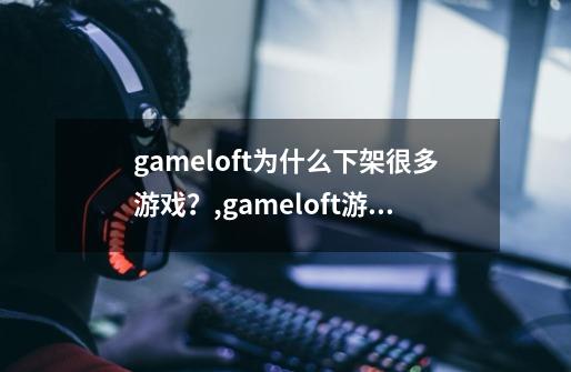 gameloft为什么下架很多游戏？,gameloft游戏修复版吧-第1张-游戏相关-七六启网