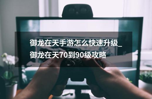 御龙在天手游怎么快速升级_御龙在天70到90级攻略-第1张-游戏相关-七六启网