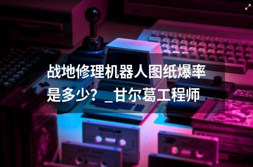 战地修理机器人图纸爆率是多少？_甘尔葛工程师-第1张-游戏相关-七六启网