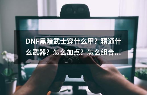 DNF黑暗武士穿什么甲？精通什么武器？怎么加点？怎么组合？_dnf黑暗骑士是什么职业-第1张-游戏相关-七六启网